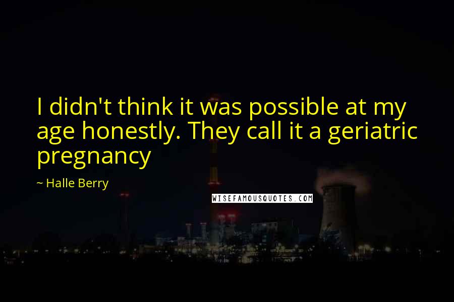 Halle Berry Quotes: I didn't think it was possible at my age honestly. They call it a geriatric pregnancy