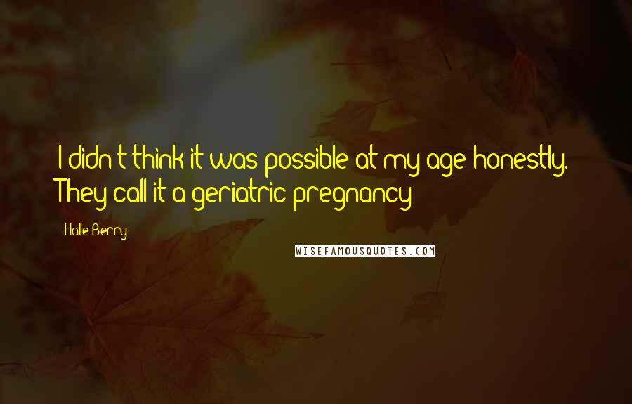 Halle Berry Quotes: I didn't think it was possible at my age honestly. They call it a geriatric pregnancy