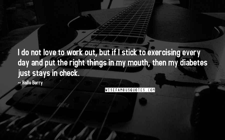 Halle Berry Quotes: I do not love to work out, but if I stick to exercising every day and put the right things in my mouth, then my diabetes just stays in check.