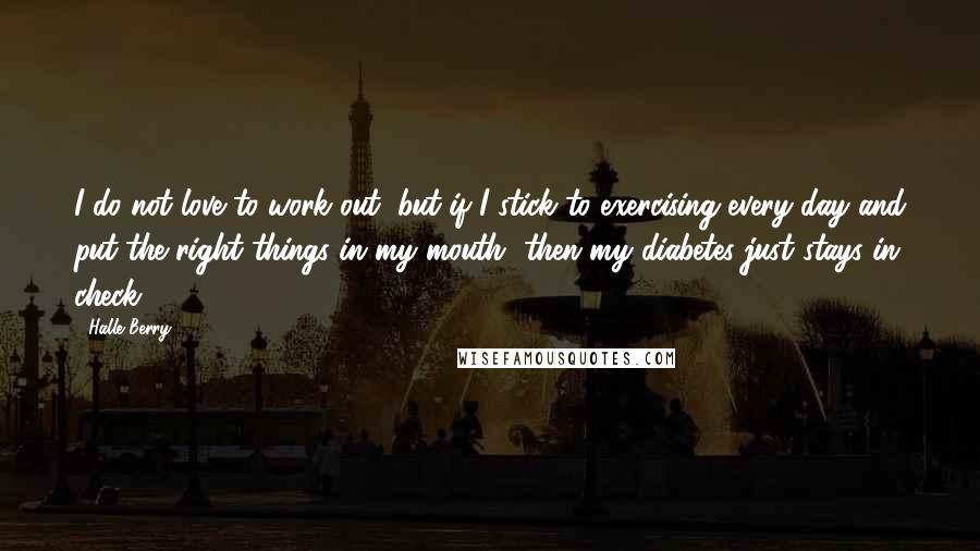 Halle Berry Quotes: I do not love to work out, but if I stick to exercising every day and put the right things in my mouth, then my diabetes just stays in check.