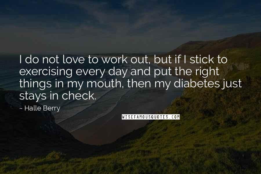 Halle Berry Quotes: I do not love to work out, but if I stick to exercising every day and put the right things in my mouth, then my diabetes just stays in check.