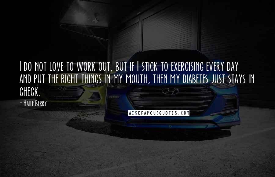 Halle Berry Quotes: I do not love to work out, but if I stick to exercising every day and put the right things in my mouth, then my diabetes just stays in check.