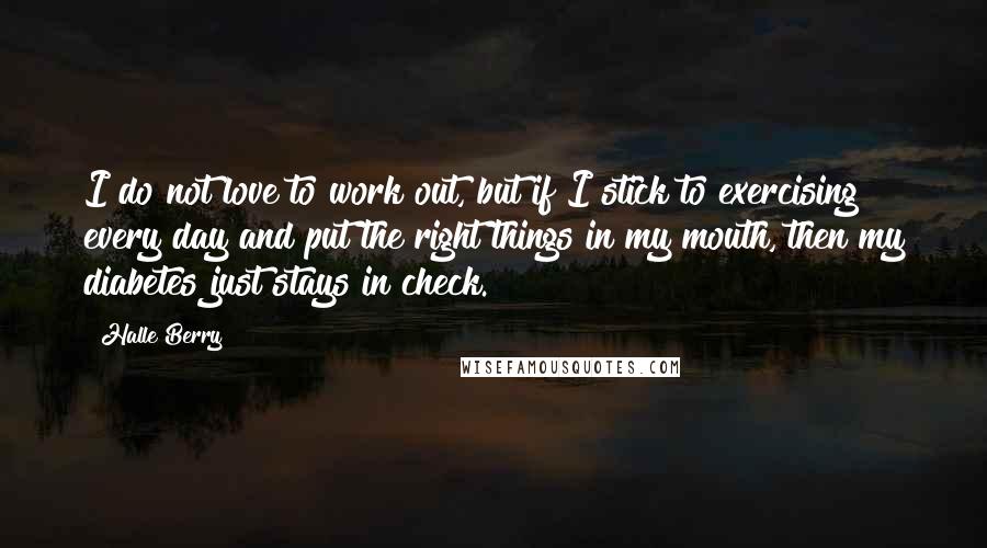 Halle Berry Quotes: I do not love to work out, but if I stick to exercising every day and put the right things in my mouth, then my diabetes just stays in check.
