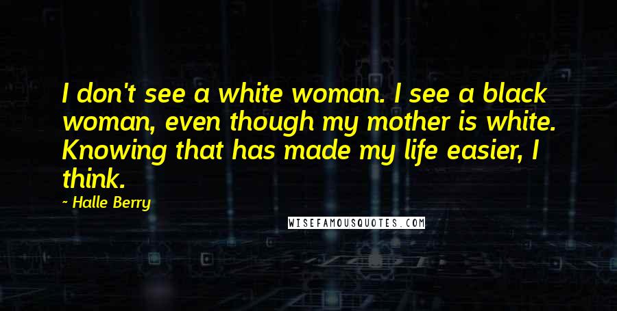 Halle Berry Quotes: I don't see a white woman. I see a black woman, even though my mother is white. Knowing that has made my life easier, I think.