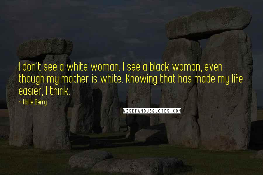 Halle Berry Quotes: I don't see a white woman. I see a black woman, even though my mother is white. Knowing that has made my life easier, I think.