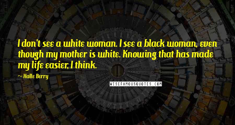 Halle Berry Quotes: I don't see a white woman. I see a black woman, even though my mother is white. Knowing that has made my life easier, I think.