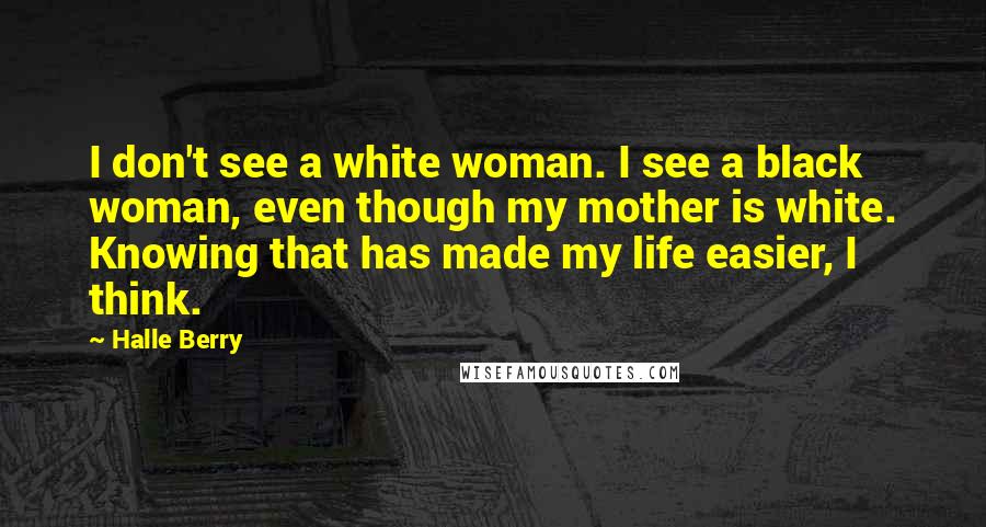 Halle Berry Quotes: I don't see a white woman. I see a black woman, even though my mother is white. Knowing that has made my life easier, I think.