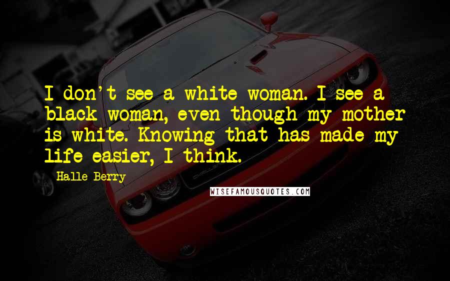 Halle Berry Quotes: I don't see a white woman. I see a black woman, even though my mother is white. Knowing that has made my life easier, I think.