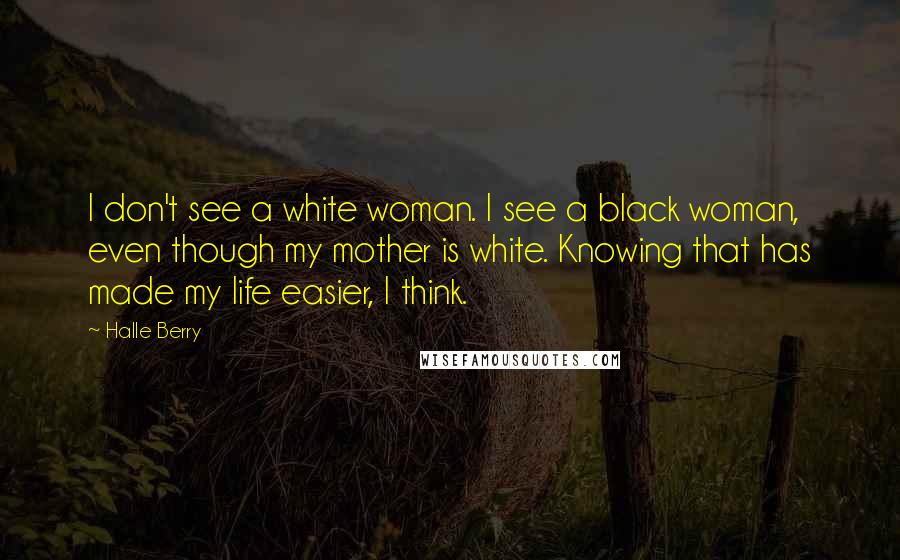 Halle Berry Quotes: I don't see a white woman. I see a black woman, even though my mother is white. Knowing that has made my life easier, I think.