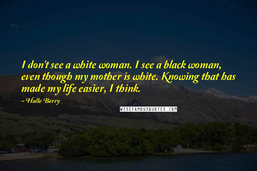 Halle Berry Quotes: I don't see a white woman. I see a black woman, even though my mother is white. Knowing that has made my life easier, I think.