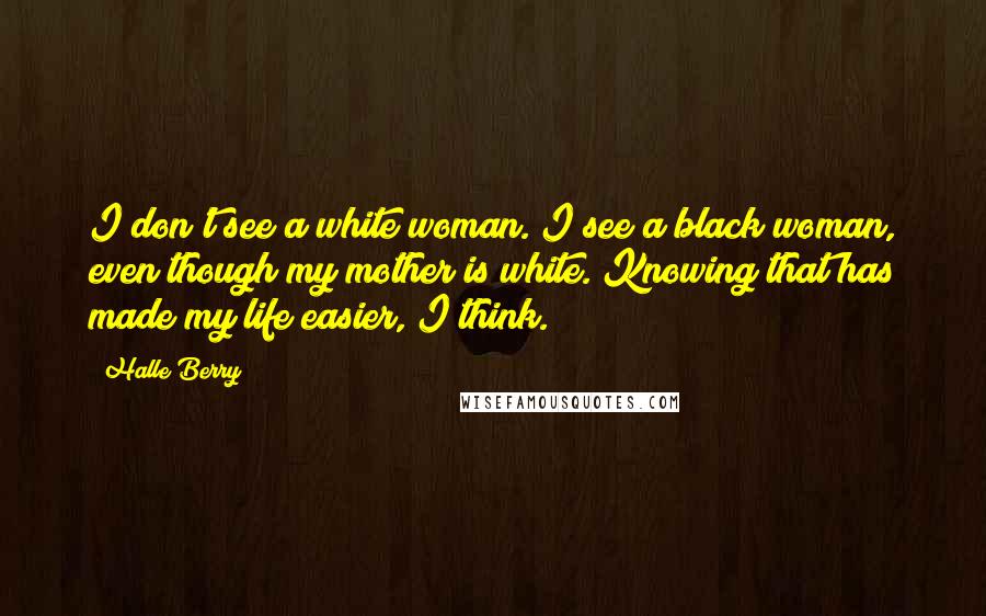Halle Berry Quotes: I don't see a white woman. I see a black woman, even though my mother is white. Knowing that has made my life easier, I think.