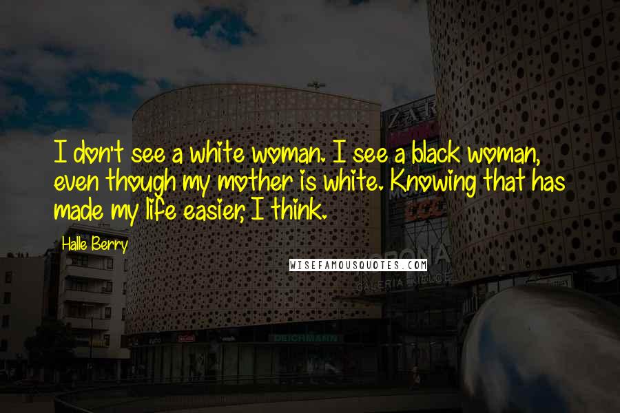 Halle Berry Quotes: I don't see a white woman. I see a black woman, even though my mother is white. Knowing that has made my life easier, I think.