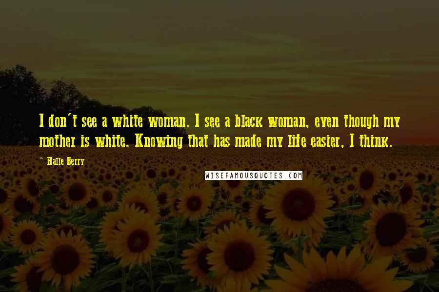 Halle Berry Quotes: I don't see a white woman. I see a black woman, even though my mother is white. Knowing that has made my life easier, I think.