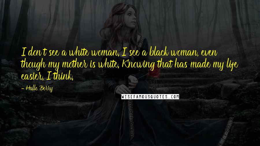Halle Berry Quotes: I don't see a white woman. I see a black woman, even though my mother is white. Knowing that has made my life easier, I think.