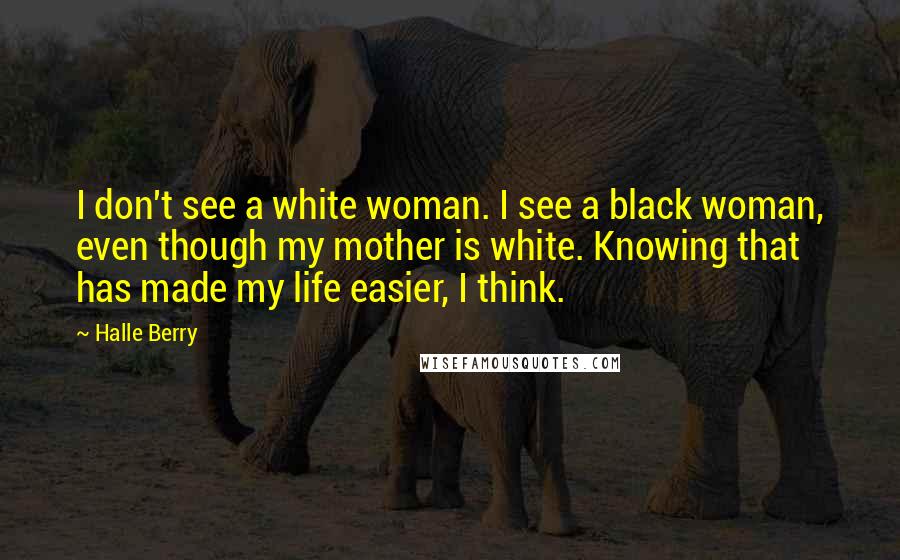 Halle Berry Quotes: I don't see a white woman. I see a black woman, even though my mother is white. Knowing that has made my life easier, I think.