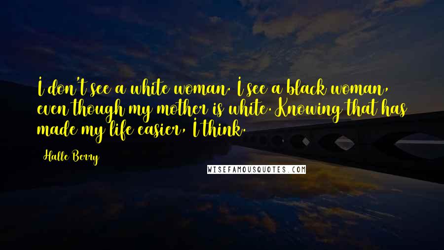Halle Berry Quotes: I don't see a white woman. I see a black woman, even though my mother is white. Knowing that has made my life easier, I think.