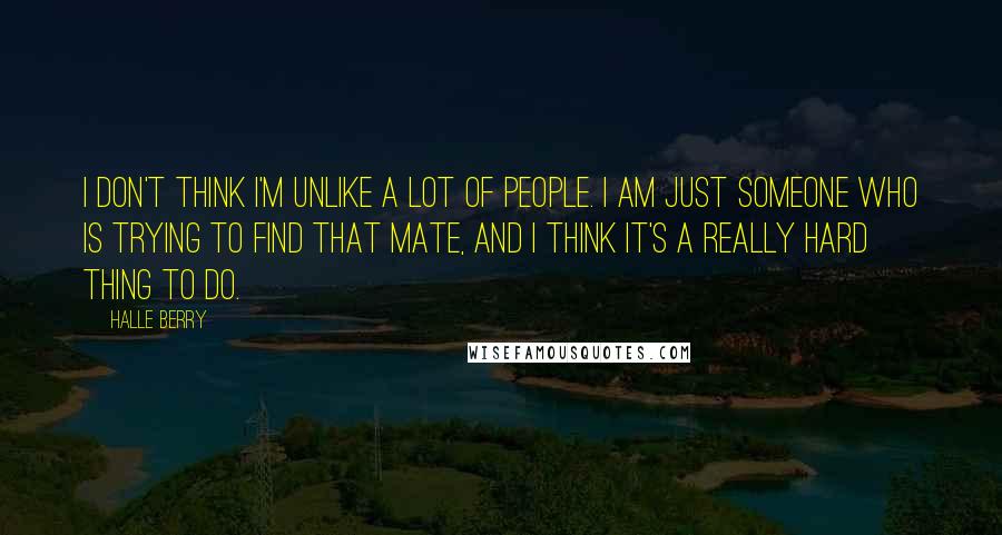 Halle Berry Quotes: I don't think I'm unlike a lot of people. I am just someone who is trying to find that mate, and I think it's a really hard thing to do.