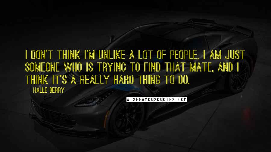 Halle Berry Quotes: I don't think I'm unlike a lot of people. I am just someone who is trying to find that mate, and I think it's a really hard thing to do.