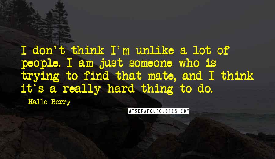 Halle Berry Quotes: I don't think I'm unlike a lot of people. I am just someone who is trying to find that mate, and I think it's a really hard thing to do.