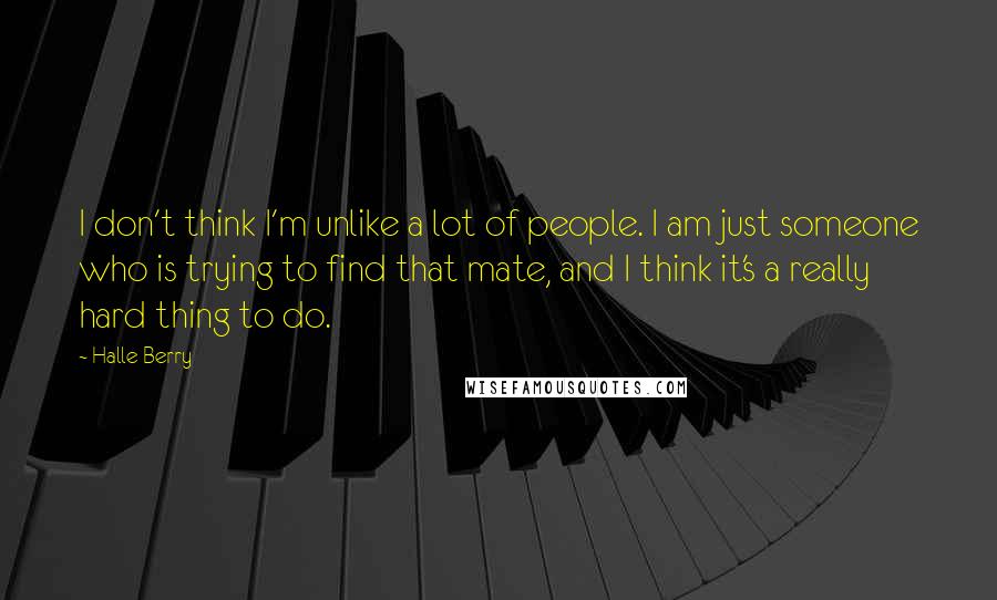 Halle Berry Quotes: I don't think I'm unlike a lot of people. I am just someone who is trying to find that mate, and I think it's a really hard thing to do.