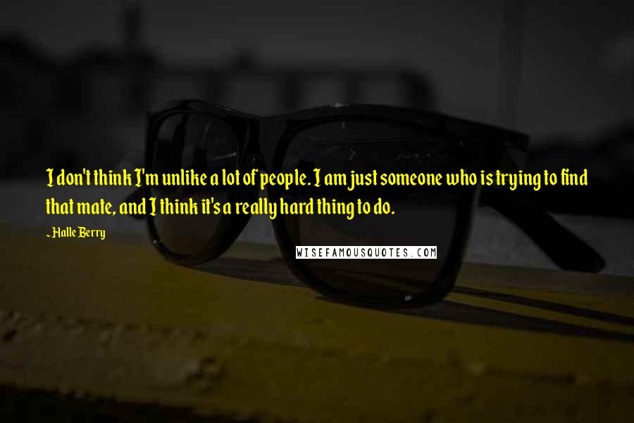 Halle Berry Quotes: I don't think I'm unlike a lot of people. I am just someone who is trying to find that mate, and I think it's a really hard thing to do.