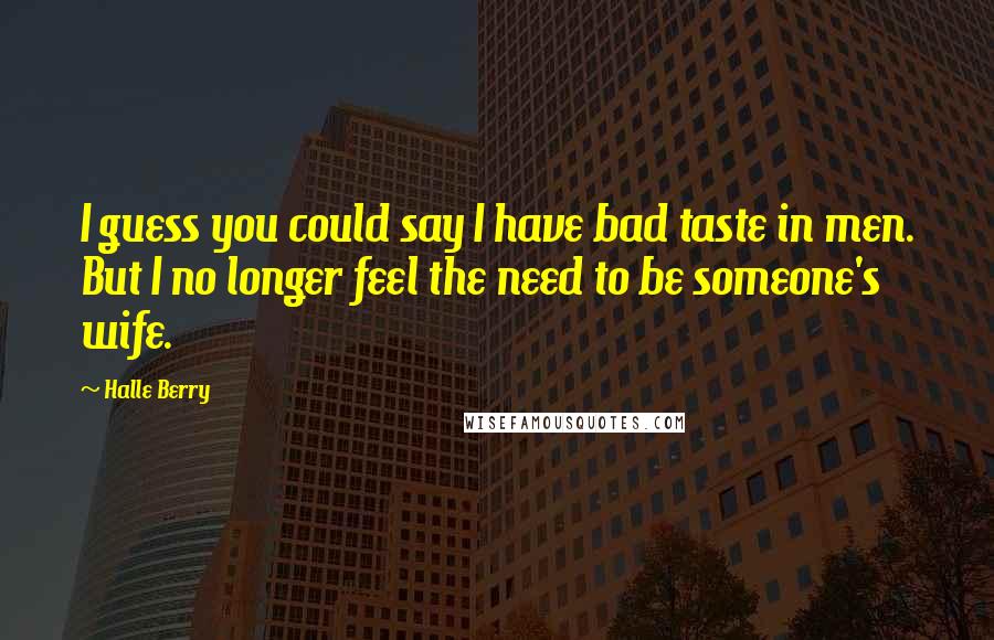 Halle Berry Quotes: I guess you could say I have bad taste in men. But I no longer feel the need to be someone's wife.