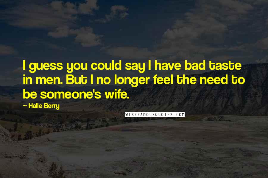 Halle Berry Quotes: I guess you could say I have bad taste in men. But I no longer feel the need to be someone's wife.