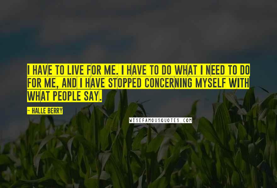 Halle Berry Quotes: I have to live for me. I have to do what I need to do for me, and I have stopped concerning myself with what people say.