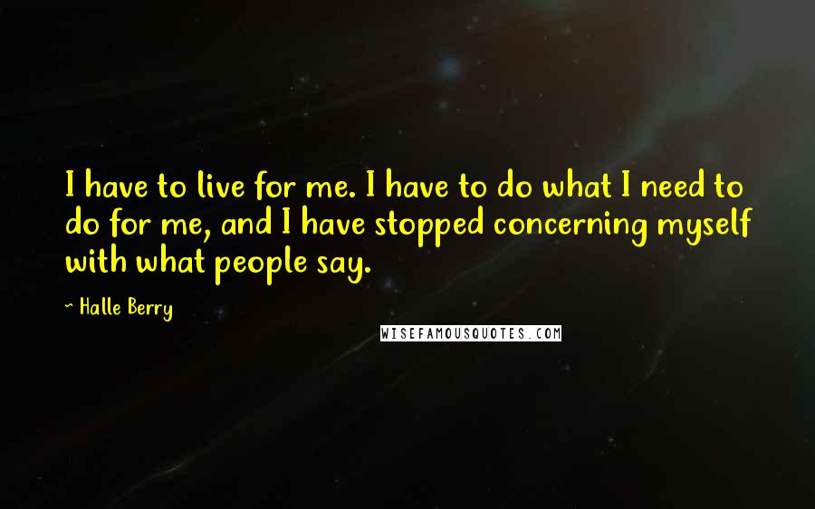 Halle Berry Quotes: I have to live for me. I have to do what I need to do for me, and I have stopped concerning myself with what people say.