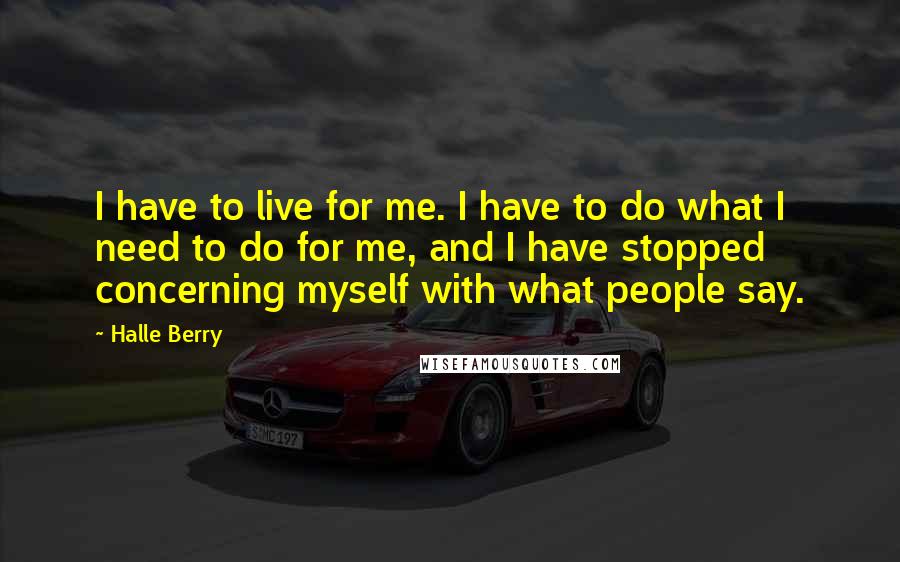 Halle Berry Quotes: I have to live for me. I have to do what I need to do for me, and I have stopped concerning myself with what people say.
