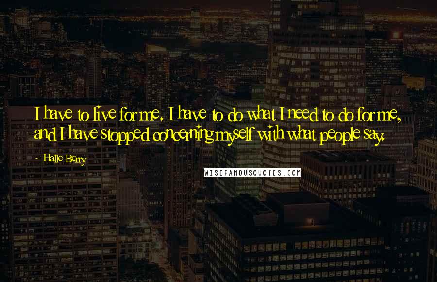 Halle Berry Quotes: I have to live for me. I have to do what I need to do for me, and I have stopped concerning myself with what people say.