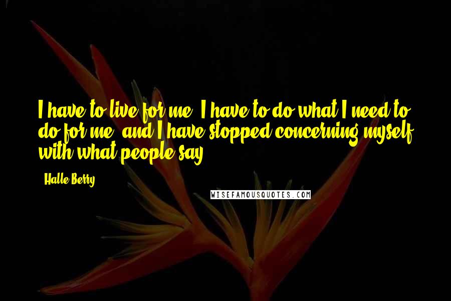 Halle Berry Quotes: I have to live for me. I have to do what I need to do for me, and I have stopped concerning myself with what people say.