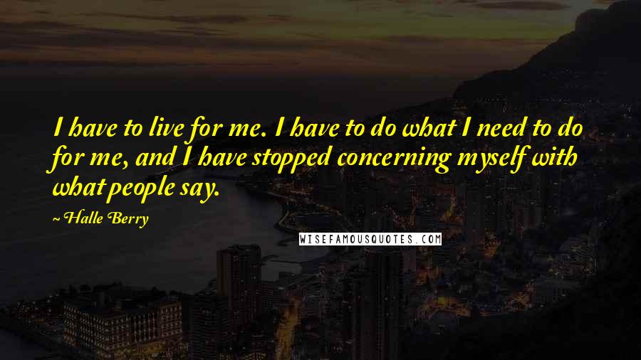 Halle Berry Quotes: I have to live for me. I have to do what I need to do for me, and I have stopped concerning myself with what people say.