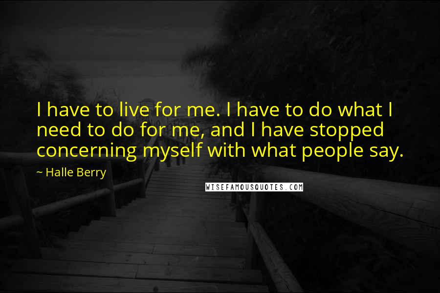 Halle Berry Quotes: I have to live for me. I have to do what I need to do for me, and I have stopped concerning myself with what people say.