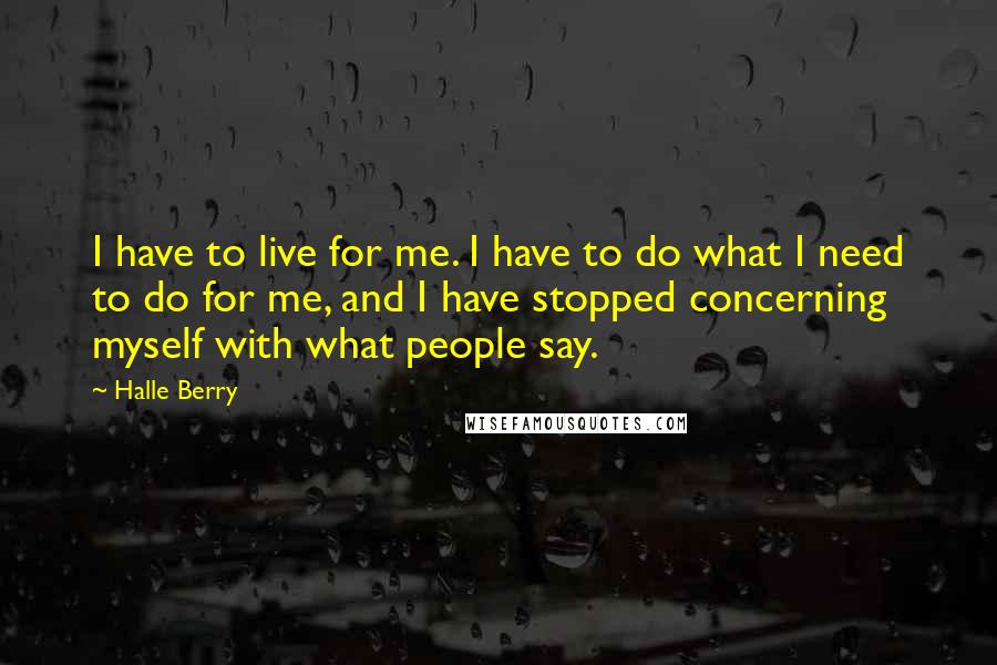 Halle Berry Quotes: I have to live for me. I have to do what I need to do for me, and I have stopped concerning myself with what people say.