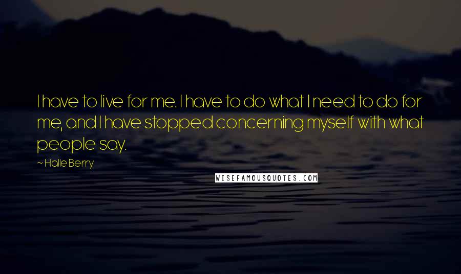 Halle Berry Quotes: I have to live for me. I have to do what I need to do for me, and I have stopped concerning myself with what people say.