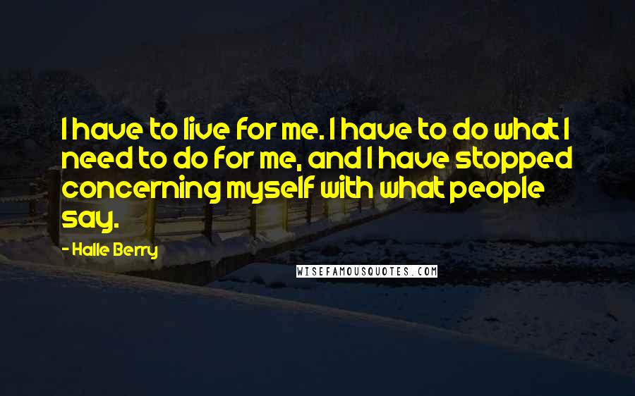 Halle Berry Quotes: I have to live for me. I have to do what I need to do for me, and I have stopped concerning myself with what people say.