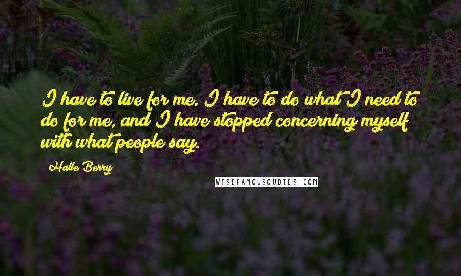 Halle Berry Quotes: I have to live for me. I have to do what I need to do for me, and I have stopped concerning myself with what people say.