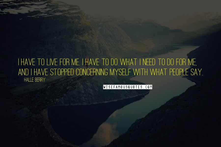 Halle Berry Quotes: I have to live for me. I have to do what I need to do for me, and I have stopped concerning myself with what people say.