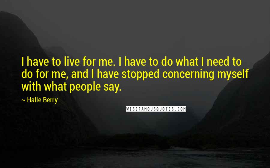 Halle Berry Quotes: I have to live for me. I have to do what I need to do for me, and I have stopped concerning myself with what people say.