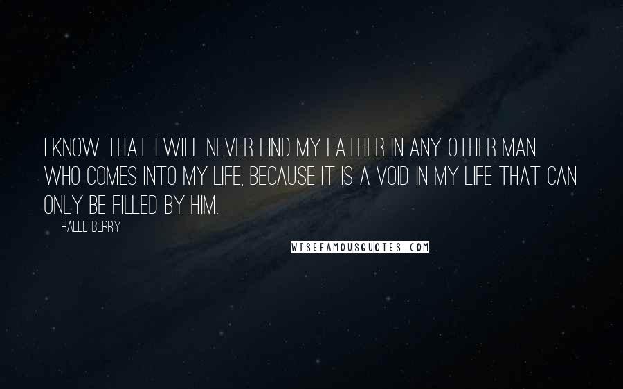 Halle Berry Quotes: I know that I will never find my father in any other man who comes into my life, because it is a void in my life that can only be filled by him.