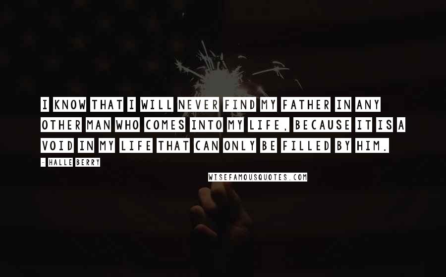 Halle Berry Quotes: I know that I will never find my father in any other man who comes into my life, because it is a void in my life that can only be filled by him.