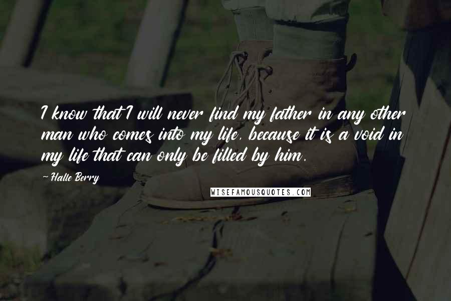 Halle Berry Quotes: I know that I will never find my father in any other man who comes into my life, because it is a void in my life that can only be filled by him.