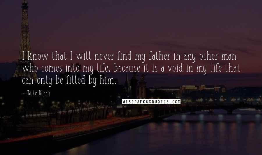 Halle Berry Quotes: I know that I will never find my father in any other man who comes into my life, because it is a void in my life that can only be filled by him.