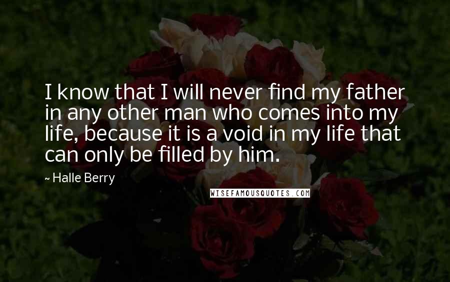 Halle Berry Quotes: I know that I will never find my father in any other man who comes into my life, because it is a void in my life that can only be filled by him.