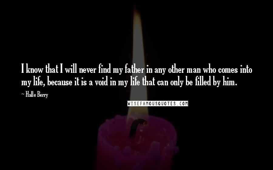 Halle Berry Quotes: I know that I will never find my father in any other man who comes into my life, because it is a void in my life that can only be filled by him.