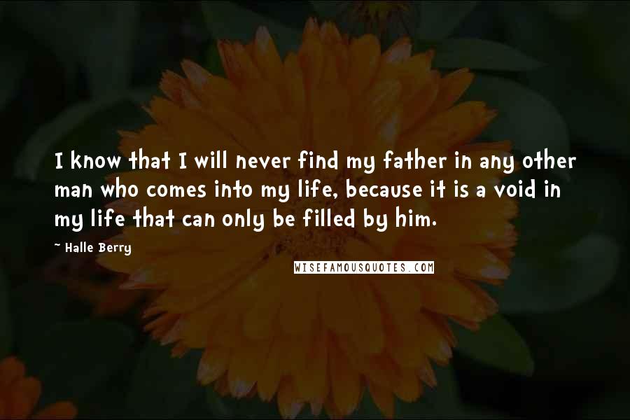 Halle Berry Quotes: I know that I will never find my father in any other man who comes into my life, because it is a void in my life that can only be filled by him.