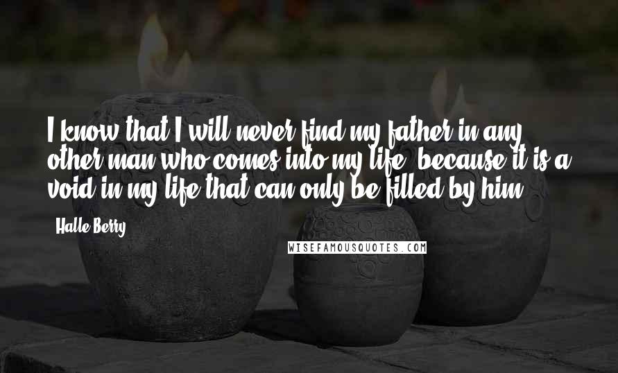 Halle Berry Quotes: I know that I will never find my father in any other man who comes into my life, because it is a void in my life that can only be filled by him.