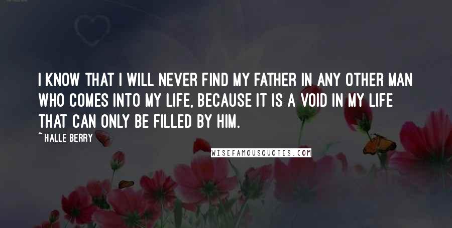 Halle Berry Quotes: I know that I will never find my father in any other man who comes into my life, because it is a void in my life that can only be filled by him.