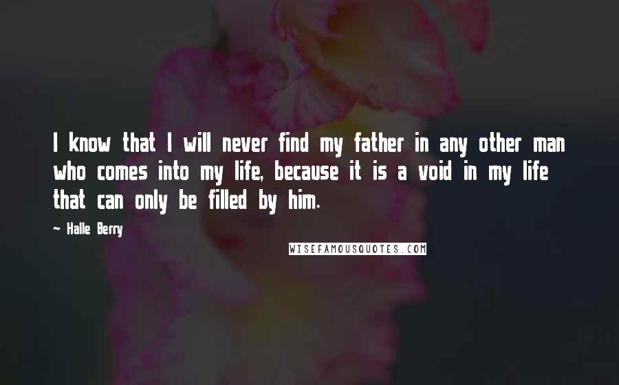 Halle Berry Quotes: I know that I will never find my father in any other man who comes into my life, because it is a void in my life that can only be filled by him.